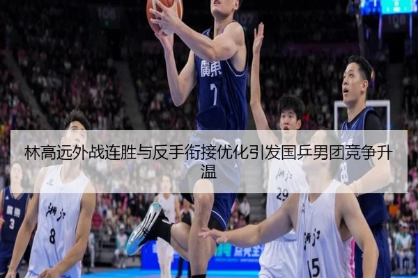 林高远外战连胜与反手衔接优化引发国乒男团竞争升温